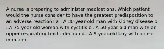 A nurse is preparing to administer medications. Which patient would the nurse consider to have the greatest predisposition to an adverse reaction? a . A 30-year-old man with kidney disease b . A 75-year-old woman with cystitis c . A 50-year-old man with an upper respiratory tract infection d . A 9-year-old boy with an ear infection