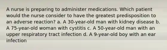 A nurse is preparing to administer medications. Which patient would the nurse consider to have the greatest predisposition to an adverse reaction? a. A 30-year-old man with kidney disease b. A 75-year-old woman with cystitis c. A 50-year-old man with an upper respiratory tract infection d. A 9-year-old boy with an ear infection