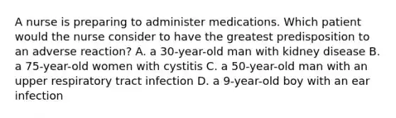 A nurse is preparing to administer medications. Which patient would the nurse consider to have the greatest predisposition to an adverse reaction? A. a 30-year-old man with kidney disease B. a 75-year-old women with cystitis C. a 50-year-old man with an upper respiratory tract infection D. a 9-year-old boy with an ear infection