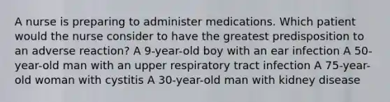 A nurse is preparing to administer medications. Which patient would the nurse consider to have the greatest predisposition to an adverse reaction? A 9-year-old boy with an ear infection A 50-year-old man with an upper respiratory tract infection A 75-year-old woman with cystitis A 30-year-old man with kidney disease