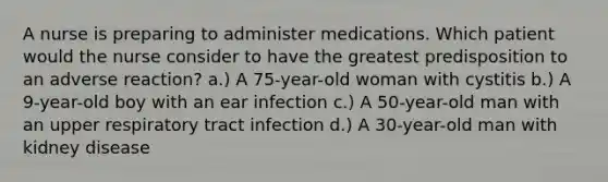 A nurse is preparing to administer medications. Which patient would the nurse consider to have the greatest predisposition to an adverse reaction? a.) A 75-year-old woman with cystitis b.) A 9-year-old boy with an ear infection c.) A 50-year-old man with an upper respiratory tract infection d.) A 30-year-old man with kidney disease