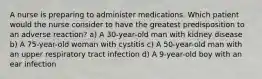 A nurse is preparing to administer medications. Which patient would the nurse consider to have the greatest predisposition to an adverse reaction? a) A 30-year-old man with kidney disease b) A 75-year-old woman with cystitis c) A 50-year-old man with an upper respiratory tract infection d) A 9-year-old boy with an ear infection