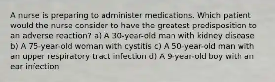 A nurse is preparing to administer medications. Which patient would the nurse consider to have the greatest predisposition to an adverse reaction? a) A 30-year-old man with kidney disease b) A 75-year-old woman with cystitis c) A 50-year-old man with an upper respiratory tract infection d) A 9-year-old boy with an ear infection