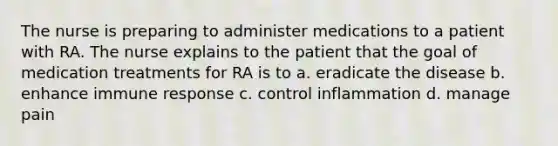 The nurse is preparing to administer medications to a patient with RA. The nurse explains to the patient that the goal of medication treatments for RA is to a. eradicate the disease b. enhance immune response c. control inflammation d. manage pain