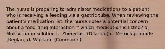 The nurse is preparing to administer medications to a patient who is receiving a feeding via a gastric tube. When reviewing the patient's medication list, the nurse notes a potential concern about a food-drug interaction if which medication is listed? a. Multivitamin solution b. Phenytoin (Dilantin) c. Metoclopramide (Reglan) d. Warfarin (Coumadin)