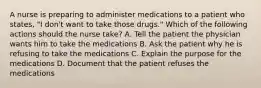 A nurse is preparing to administer medications to a patient who states, "I don't want to take those drugs." Which of the following actions should the nurse take? A. Tell the patient the physician wants him to take the medications B. Ask the patient why he is refusing to take the medications C. Explain the purpose for the medications D. Document that the patient refuses the medications