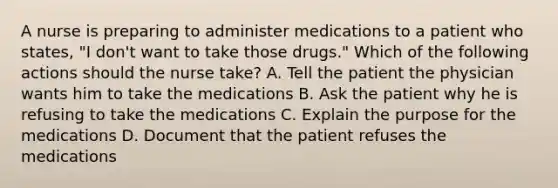 A nurse is preparing to administer medications to a patient who states, "I don't want to take those drugs." Which of the following actions should the nurse take? A. Tell the patient the physician wants him to take the medications B. Ask the patient why he is refusing to take the medications C. Explain the purpose for the medications D. Document that the patient refuses the medications