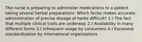 The nurse is preparing to administer medications to a patient taking several herbal preparations. Which factor makes accurate administration of precise dosage of herbs difficult? 1.) The fact that multiple clinical trails are underway 2.) Availability in many different forms 3.) Infrequent usage by consumers 4.) Excessive standardization by international organizations