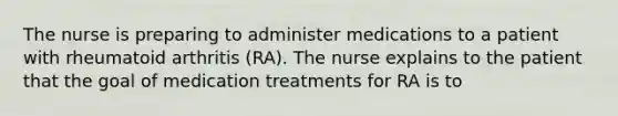 The nurse is preparing to administer medications to a patient with rheumatoid arthritis (RA). The nurse explains to the patient that the goal of medication treatments for RA is to