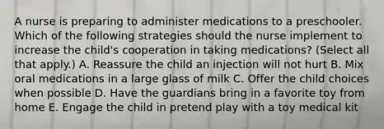 A nurse is preparing to administer medications to a preschooler. Which of the following strategies should the nurse implement to increase the child's cooperation in taking medications? (Select all that apply.) A. Reassure the child an injection will not hurt B. Mix oral medications in a large glass of milk C. Offer the child choices when possible D. Have the guardians bring in a favorite toy from home E. Engage the child in pretend play with a toy medical kit