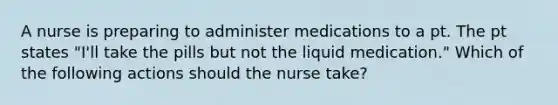 A nurse is preparing to administer medications to a pt. The pt states "I'll take the pills but not the liquid medication." Which of the following actions should the nurse take?