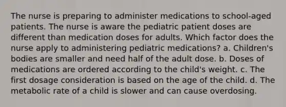 The nurse is preparing to administer medications to school-aged patients. The nurse is aware the pediatric patient doses are different than medication doses for adults. Which factor does the nurse apply to administering pediatric medications? a. Children's bodies are smaller and need half of the adult dose. b. Doses of medications are ordered according to the child's weight. c. The first dosage consideration is based on the age of the child. d. The metabolic rate of a child is slower and can cause overdosing.