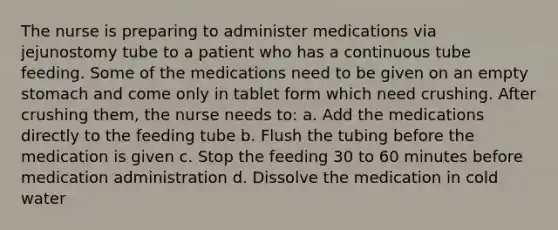 The nurse is preparing to administer medications via jejunostomy tube to a patient who has a continuous tube feeding. Some of the medications need to be given on an empty stomach and come only in tablet form which need crushing. After crushing them, the nurse needs to: a. Add the medications directly to the feeding tube b. Flush the tubing before the medication is given c. Stop the feeding 30 to 60 minutes before medication administration d. Dissolve the medication in cold water