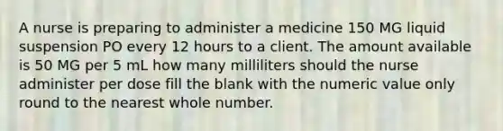 A nurse is preparing to administer a medicine 150 MG liquid suspension PO every 12 hours to a client. The amount available is 50 MG per 5 mL how many milliliters should the nurse administer per dose fill the blank with the numeric value only round to the nearest whole number.