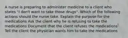 A nurse is preparing to administer medicine to a client who states "I don't want to take those drugs". Which of the following actions should the nurse take. Explain the purpose for the medications Ask the client why he is refusing to take the medications Document that the client refuses the medications Tell the client the physician wants him to take the medications