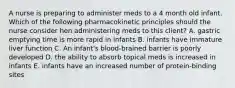 A nurse is preparing to administer meds to a 4 month old infant. Which of the following pharmacokinetic principles should the nurse consider hen administering meds to this client? A. gastric emptying time is more rapid in infants B. infants have immature liver function C. An infant's blood-brained barrier is poorly developed D. the ability to absorb topical meds is increased in infants E. infants have an increased number of protein-binding sites