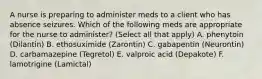 A nurse is preparing to administer meds to a client who has absence seizures. Which of the following meds are appropriate for the nurse to administer? (Select all that apply) A. phenytoin (Dilantin) B. ethosuximide (Zarontin) C. gabapentin (Neurontin) D. carbamazepine (Tegretol) E. valproic acid (Depakote) F. lamotrigine (Lamictal)