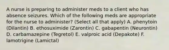 A nurse is preparing to administer meds to a client who has absence seizures. Which of the following meds are appropriate for the nurse to administer? (Select all that apply) A. phenytoin (Dilantin) B. ethosuximide (Zarontin) C. gabapentin (Neurontin) D. carbamazepine (Tegretol) E. valproic acid (Depakote) F. lamotrigine (Lamictal)