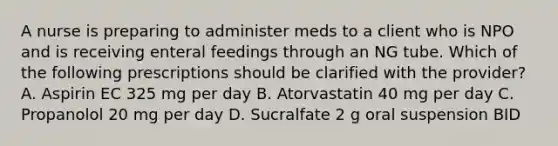 A nurse is preparing to administer meds to a client who is NPO and is receiving enteral feedings through an NG tube. Which of the following prescriptions should be clarified with the provider? A. Aspirin EC 325 mg per day B. Atorvastatin 40 mg per day C. Propanolol 20 mg per day D. Sucralfate 2 g oral suspension BID