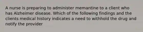 A nurse is preparing to administer memantine to a client who has Alzheimer disease. Which of the following findings and the clients medical history indicates a need to withhold the drug and notify the provider