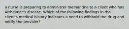 a nurse is preparing to administer memantine to a client who has Alzheimer's disease. Which of the following findings in the client's medical history indicates a need to withhold the drug and notify the provider?