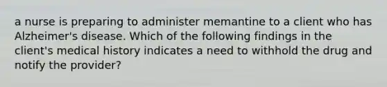 a nurse is preparing to administer memantine to a client who has Alzheimer's disease. Which of the following findings in the client's medical history indicates a need to withhold the drug and notify the provider?