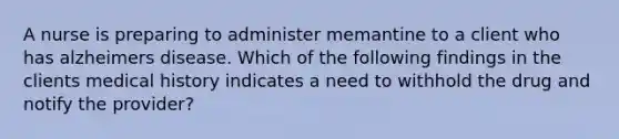 A nurse is preparing to administer memantine to a client who has alzheimers disease. Which of the following findings in the clients medical history indicates a need to withhold the drug and notify the provider?