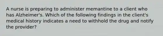 A nurse is preparing to administer memantine to a client who has Alzheimer's. Which of the following findings in the client's medical history indicates a need to withhold the drug and notify the provider?