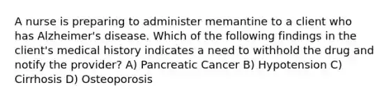 A nurse is preparing to administer memantine to a client who has Alzheimer's disease. Which of the following findings in the client's medical history indicates a need to withhold the drug and notify the provider? A) Pancreatic Cancer B) Hypotension C) Cirrhosis D) Osteoporosis