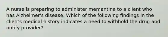 A nurse is preparing to administer memantine to a client who has Alzheimer's disease. Which of the following findings in the clients medical history indicates a need to withhold the drug and notify provider?