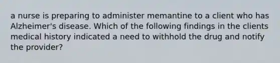 a nurse is preparing to administer memantine to a client who has Alzheimer's disease. Which of the following findings in the clients medical history indicated a need to withhold the drug and notify the provider?