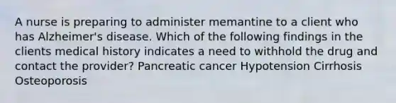 A nurse is preparing to administer memantine to a client who has Alzheimer's disease. Which of the following findings in the clients medical history indicates a need to withhold the drug and contact the provider? Pancreatic cancer Hypotension Cirrhosis Osteoporosis