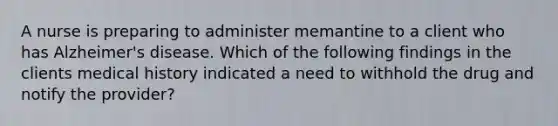 A nurse is preparing to administer memantine to a client who has Alzheimer's disease. Which of the following findings in the clients medical history indicated a need to withhold the drug and notify the provider?