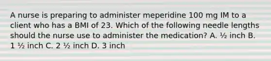 A nurse is preparing to administer meperidine 100 mg IM to a client who has a BMI of 23. Which of the following needle lengths should the nurse use to administer the medication? A. ½ inch B. 1 ½ inch C. 2 ½ inch D. 3 inch