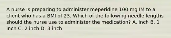 A nurse is preparing to administer meperidine 100 mg IM to a client who has a BMI of 23. Which of the following needle lengths should the nurse use to administer the medication? A. inch B. 1 inch C. 2 inch D. 3 inch