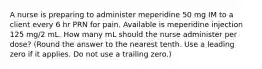 A nurse is preparing to administer meperidine 50 mg IM to a client every 6 hr PRN for pain. Available is meperidine injection 125 mg/2 mL. How many mL should the nurse administer per dose? (Round the answer to the nearest tenth. Use a leading zero if it applies. Do not use a trailing zero.)