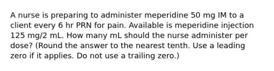 A nurse is preparing to administer meperidine 50 mg IM to a client every 6 hr PRN for pain. Available is meperidine injection 125 mg/2 mL. How many mL should the nurse administer per dose? (Round the answer to the nearest tenth. Use a leading zero if it applies. Do not use a trailing zero.)