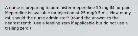 A nurse is preparing to administer meperidine 50 mg IM for pain. Meperidine is available for injection at 25 mg/0.5 mL. How many mL should the nurse administer? (round the answer to the nearest tenth. Use a leading zero if applicable but do not use a trailing zero.)