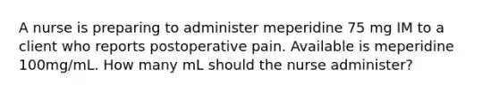 A nurse is preparing to administer meperidine 75 mg IM to a client who reports postoperative pain. Available is meperidine 100mg/mL. How many mL should the nurse administer?