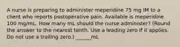 A nurse is preparing to administer meperidine 75 mg IM to a client who reports postoperative pain. Available is meperidine 100 mg/mL. How many mL should the nurse administer? (Round the answer to the nearest tenth. Use a leading zero if it applies. Do not use a trailing zero.) ______mL