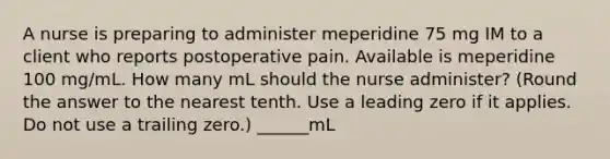 A nurse is preparing to administer meperidine 75 mg IM to a client who reports postoperative pain. Available is meperidine 100 mg/mL. How many mL should the nurse administer? (Round the answer to the nearest tenth. Use a leading zero if it applies. Do not use a trailing zero.) ______mL