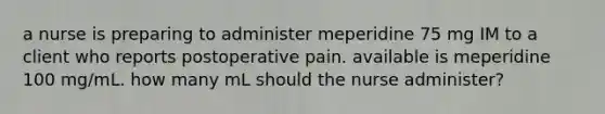 a nurse is preparing to administer meperidine 75 mg IM to a client who reports postoperative pain. available is meperidine 100 mg/mL. how many mL should the nurse administer?