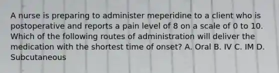 A nurse is preparing to administer meperidine to a client who is postoperative and reports a pain level of 8 on a scale of 0 to 10. Which of the following routes of administration will deliver the medication with the shortest time of onset? A. Oral B. IV C. IM D. Subcutaneous