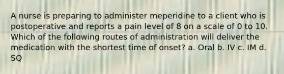 A nurse is preparing to administer meperidine to a client who is postoperative and reports a pain level of 8 on a scale of 0 to 10. Which of the following routes of administration will deliver the medication with the shortest time of onset? a. Oral b. IV c. IM d. SQ