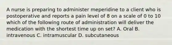 A nurse is preparing to administer meperidine to a client who is postoperative and reports a pain level of 8 on a scale of 0 to 10 which of the following route of administration will deliver the medication with the shortest time up on set? A. Oral B. intravenous C. intramuscular D. subcutaneous