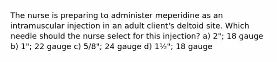 The nurse is preparing to administer meperidine as an intramuscular injection in an adult client's deltoid site. Which needle should the nurse select for this injection? a) 2"; 18 gauge b) 1"; 22 gauge c) 5/8"; 24 gauge d) 1½"; 18 gauge