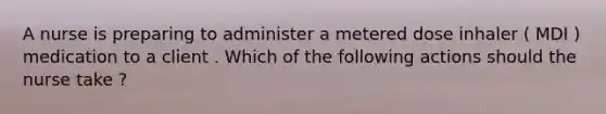 A nurse is preparing to administer a metered dose inhaler ( MDI ) medication to a client . Which of the following actions should the nurse take ?