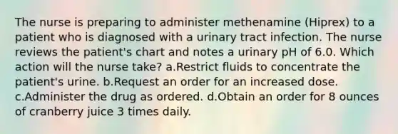 The nurse is preparing to administer methenamine (Hiprex) to a patient who is diagnosed with a urinary tract infection. The nurse reviews the patient's chart and notes a urinary pH of 6.0. Which action will the nurse take? a.Restrict fluids to concentrate the patient's urine. b.Request an order for an increased dose. c.Administer the drug as ordered. d.Obtain an order for 8 ounces of cranberry juice 3 times daily.