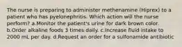 The nurse is preparing to administer methenamine (Hiprex) to a patient who has pyelonephritis. Which action will the nurse perform? a.Monitor the patient's urine for dark brown color. b.Order alkaline foods 3 times daily. c.Increase fluid intake to 2000 mL per day. d.Request an order for a sulfonamide antibiotic