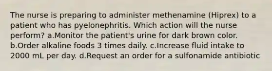 The nurse is preparing to administer methenamine (Hiprex) to a patient who has pyelonephritis. Which action will the nurse perform? a.Monitor the patient's urine for dark brown color. b.Order alkaline foods 3 times daily. c.Increase fluid intake to 2000 mL per day. d.Request an order for a sulfonamide antibiotic